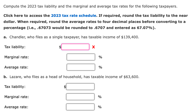 Compute the 2023 tax liability and the marginal and average tax rates for the following taxpayers.
Click here to access the 2023 tax rate schedule. If required, round the tax liability to the near
dollar. When required, round the average rates to four decimal places before converting to a
percentage (i.e., .67073 would be rounded to .6707 and entered as 67.07%).
a. Chandler, who files as a single taxpayer, has taxable income of $139,400.
Tax liability:
Marginal rate:
X
Marginal rate:
Average rate:
Average rate:
b. Lazare, who files as a head of household, has taxable income of $63,600.
Tax liability:
%
000
%
%
%