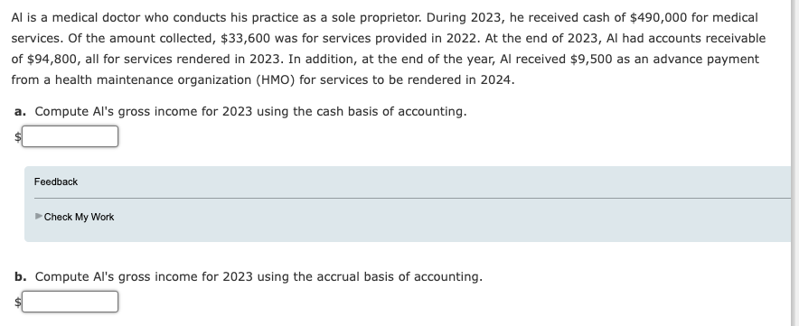 Al is a medical doctor who conducts his practice as a sole proprietor. During 2023, he received cash of $490,000 for medical
services. Of the amount collected, $33,600 was for services provided in 2022. At the end of 2023, Al had accounts receivable
of $94,800, all for services rendered in 2023. In addition, at the end of the year, Al received $9,500 as an advance payment
from a health maintenance organization (HMO) for services to be rendered in 2024.
a. Compute Al's gross income for 2023 using the cash basis of accounting.
Feedback
Check My Work
b. Compute Al's gross income for 2023 using the accrual basis of accounting.