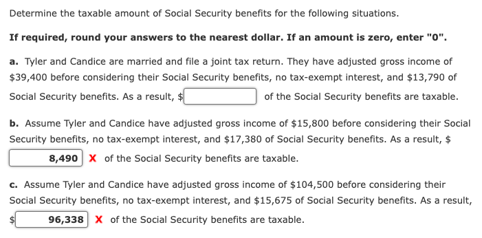 Determine the taxable amount of Social Security benefits for the following situations.
If required, round your answers to the nearest dollar. If an amount is zero, enter "0".
a. Tyler and Candice are married and file a joint tax return. They have adjusted gross income of
$39,400 before considering their Social Security benefits, no tax-exempt interest, and $13,790 of
Social Security benefits. As a result, $
of the Social Security benefits are taxable.
b. Assume Tyler and Candice have adjusted gross income of $15,800 before considering their Social
Security benefits, no tax-exempt interest, and $17,380 of Social Security benefits. As a result, $
8,490 X of the Social Security benefits are taxable.
c. Assume Tyler and Candice have adjusted gross income of $104,500 before considering their
Social Security benefits, no tax-exempt interest, and $15,675 of Social Security benefits. As a result,
96,338 X of the Social Security benefits are taxable.