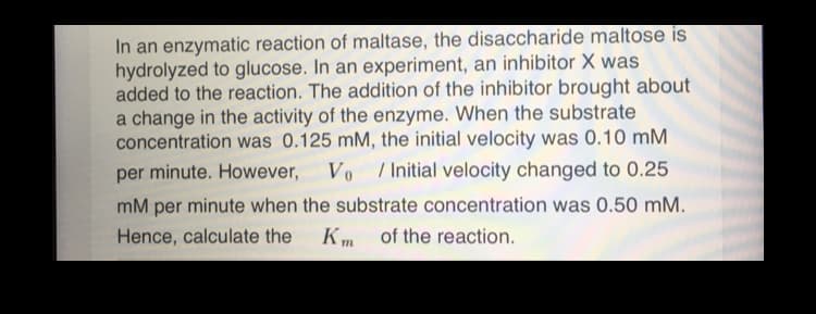 In an enzymatic reaction of maltase, the disaccharide maltose is
hydrolyzed to glucose. In an experiment, an inhibitor X was
added to the reaction. The addition of the inhibitor brought about
a change in the activity of the enzyme. When the substrate
concentration was 0.125 mM, the initial velocity was 0.10 mM
Vo
per minute. However,
/ Initial velocity changed to 0.25
mM per minute when the substrate concentration was 0.50 mM.
Hence, calculate the
Km of the reaction.
