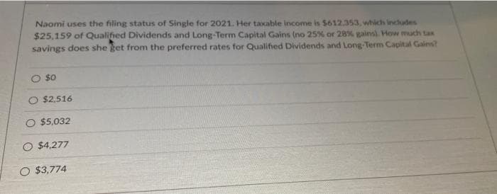 Naomi uses the filing status of Single for 2021. Her taxable income is $612.353, which includes
$25,159 of Qualified Dividends and Long-Term Capital Gains (no 25% or 28% gainsl. How much tax
savings does she ket from the preferred rates for Qualified Dividends and Long-Term Capital Gains?
O so
O $2,516
O $5,032
O $4,277
O $3,774
