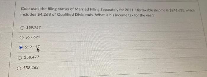 Cole uses the filing status of Married Filing Separately for 2021. His taxable income is $241.635, which
includes $4,268 of Qualified Dividends. What is his income tax for the year?
O $59.757
O $57,623
$59,117
O $58,477
O $58,263
