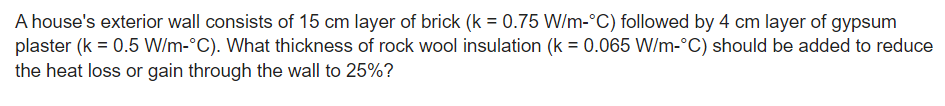A house's exterior wall consists of 15 cm layer of brick (k = 0.75 W/m-°C) followed by 4 cm layer of gypsum
plaster (k = 0.5 W/m-°C). What thickness of rock wool insulation (k = 0.065 W/m-°C) should be added to reduce
the heat loss or gain through the wall to 25%?
