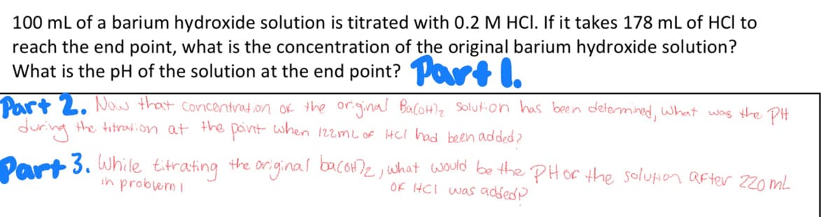 100 mL of a barium hydroxide solution is titrated with 0.2 M HCI. If it takes 178 mL of HCl to
reach the end point, what is the concentration of the original barium hydroxide solution?
What is the pH of the solution at the end point? Part I.
Part 2. Now that concentration of the original Balottl₂ solution has been determined, what was the PH
during the titration at the point when 122mL of HCI had been added?
Part 3. While titrating the original ba(OH)2, what would be the PH or the solution after 220 mL
OF HCI was added
in problem I