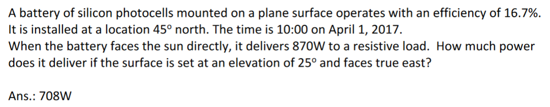 A battery of silicon photocells mounted on a plane surface operates with an efficiency of 16.7%.
It is installed at a location 45° north. The time is 10:00 on April 1, 2017.
When the battery faces the sun directly, it delivers 870W to a resistive load. How much power
does it deliver if the surface is set at an elevation of 25° and faces true east?
Ans.: 708W
