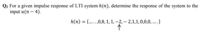 Q: For a given impulse response of LTI system h(n), determine the response of the system to the
input u(n – 4).
h(n) = {..,0,0, 1,1, –2, – 2,1,1,0,0,0, .}
