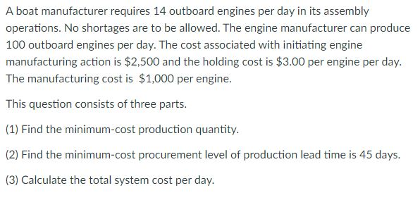 A boat manufacturer requires 14 outboard engines per day in its assembly
operations. No shortages are to be allowed. The engine manufacturer can produce
100 outboard engines per day. The cost associated with initiating engine
manufacturing action is $2,500 and the holding cost is $3.00 per engine per day.
The manufacturing cost is $1,000 per engine.
This question consists of three parts.
(1) Find the minimum-cost production quantity.
(2) Find the minimum-cost procurement level of production lead time is 45 days.
(3) Calculate the total system cost per day.
