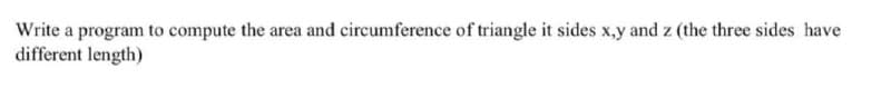 Write a program to compute the area and circumference of triangle it sides x,y and z (the three sides have
different length)
