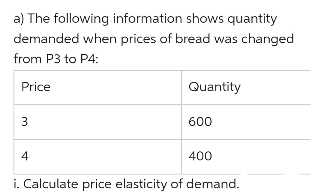 a) The following information shows quantity
demanded when prices of bread was changed
from P3 to P4:
Price
3
4
Quantity
600
400
i. Calculate price elasticity of demand.