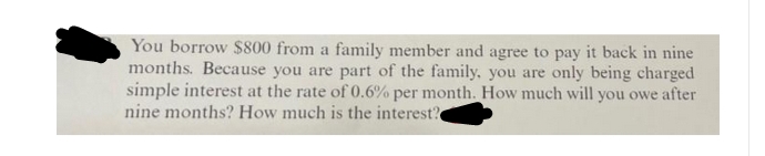 You borrow $800 from a family member and agree to pay it back in nine
months. Because you are part of the family, you are only being charged
simple interest at the rate of 0.6% per month. How much will you owe after
nine months? How much is the interest?