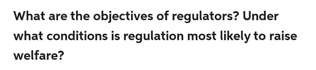 What are the objectives of regulators? Under
what conditions is regulation most likely to raise
welfare?