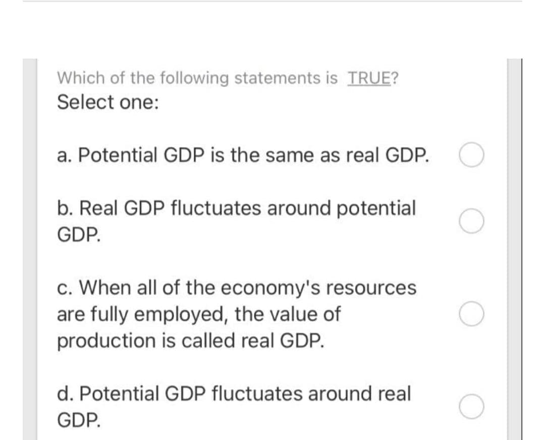 Which of the following statements is TRUE?
Select one:
a. Potential GDP is the same as real GDP.
b. Real GDP fluctuates around potential
GDP.
c. When all of the economy's resources
are fully employed, the value of
production is called real GDP.
d. Potential GDP fluctuates around real
GDP.