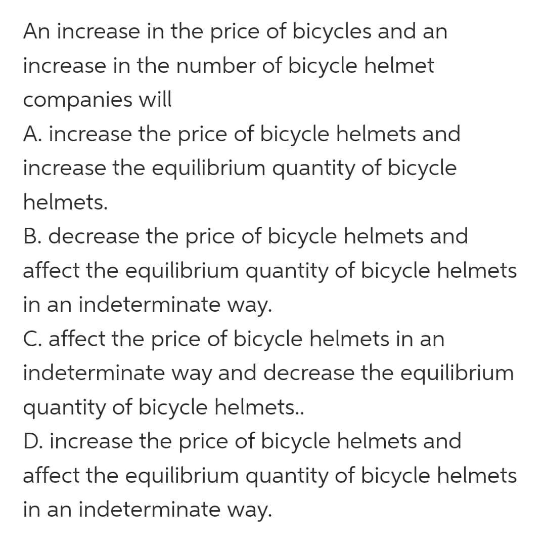 An increase in the price of bicycles and an
increase in the number of bicycle helmet
companies will
A. increase the price of bicycle helmets and
increase the equilibrium quantity of bicycle
helmets.
B. decrease the price of bicycle helmets and
affect the equilibrium quantity of bicycle helmets
in an indeterminate way.
C. affect the price of bicycle helmets in an
indeterminate way and decrease the equilibrium
quantity of bicycle helmets..
D. increase the price of bicycle helmets and
affect the equilibrium quantity of bicycle helmets
in an indeterminate way.