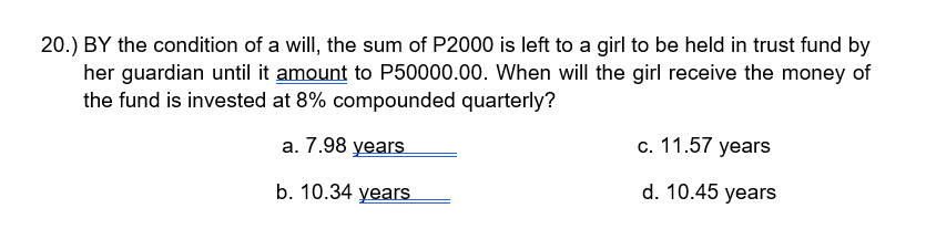 20.) BY the condition of a will, the sum of P2000 is left to a girl to be held in trust fund by
her guardian until it amount to P50000.00. When will the girl receive the money of
the fund is invested at 8% compounded quarterly?
а. 7.98 years
c. 11.57 years
b. 10.34 years
d. 10.45 years
