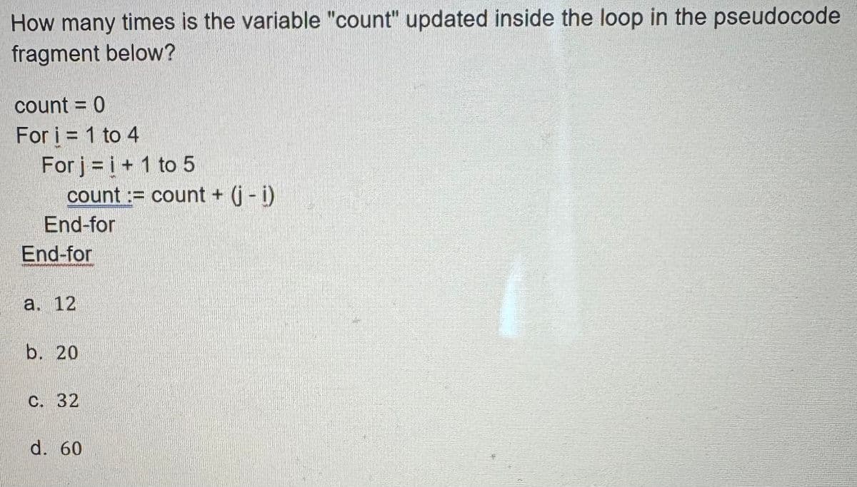 How many times is the variable "count" updated inside the loop in the pseudocode
fragment below?
count = 0
For i = 1 to 4
For j = i + 1 to 5
count := count + (j - i)
End-for
End-for
a. 12
b. 20
c. 32
d. 60