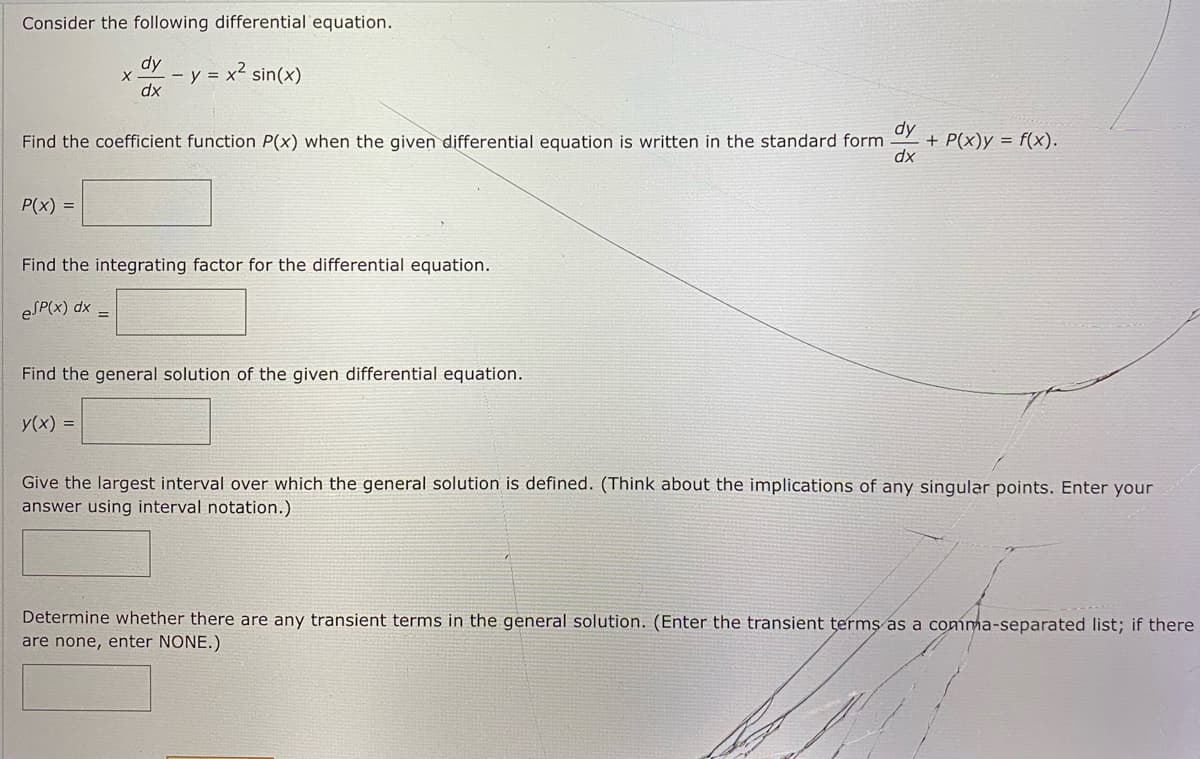 Consider the following differential equation.
dy
- y = x² sin(x)
dx
dy
+ P(x)y = f(x).
dx
Find the coefficient function P(x) when the given differential equation is written in the standard form
P(x) =
Find the integrating factor for the differential equation.
eSP(x) dx
Find the general solution of the given differential equation.
y(x) =
Give the largest interval over which the general solution is defined. (Think about the implications of any singular points. Enter your
answer using interval notation.)
Determine whether there are any transient terms in the general solution. (Enter the transient terms as a comma-separated list; if there
are none, enter NONE.)
