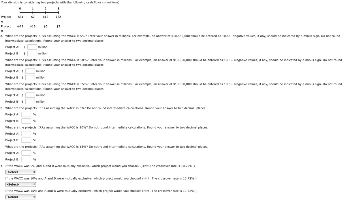 Your division is considering two projects with the following cash flows (in millions):
1
2
+
+
Project
-$31
$7
$12
$22
A
Project
-$19
$13
$6
$5
В
a. What are the projects' NPVS assuming the WACC is 5%? Enter your answer in millions. For example, an answer of $10,550,000 should be entered as 10.55. Negative values, if any, should be indicated by a minus sign. Do not round
intermediate calculations. Round your answer to two decimal places.
Project A:
$
million
Project B:
$
million
What are the projects' NPVS assuming the WACC is 10%? Enter your answer in millions. For example, an answer of $10,550,000 should be entered as 10.55. Negative values, if any, should be indicated by a minus sign. Do not round
intermediate calculations. Round your answer to two decimal places.
Project A: $
million
Project B: $
million
What are the projects' NPVS assuming the WACC is 15%? Enter your answer in millions. For example, an answer of $10,550,000 should be entered as 10.55. Negative values, if any, should be indicated by a minus sign. Do not round
intermediate calculations. Round your answer to two decimal places.
Project A: $
million
Project B: $
million
b. What are the projects' IRRS assuming the WACC is 5%? Do not round intermediate calculations. Round your answer to two decimal places.
Project A:
%
Project B:
%
What are the projects' IRRS assuming the WACC is 10%? Do not round intermediate calculations. Round your answer to two decimal places.
Project A:
%
Project B:
%
What are the projects' IRRS assuming the WACC is 15%? Do not round intermediate calculations. Round your answer to two decimal places.
Project A:
Project B:
%
c. If the WACC was 5% and A and B were mutually exclusive, which project would you choose? (Hint: The crossover rate is 10.72%.)
-Select-
If the WACC was 10% and A and B were mutually exclusive, which project would you choose? (Hint: The crossover rate is 10.72%.)
-Select-
If the WACC was 15% and A and B were mutually exclusive, which project would you choose? (Hint: The crossover rate is 10.72%.)
-Select-
