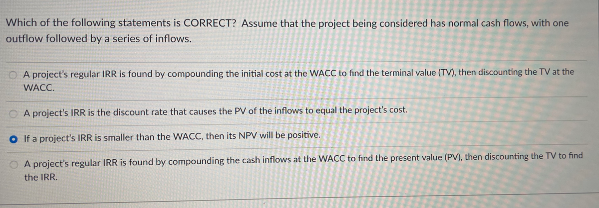 Which of the following statements is CORRECT? Assume that the project being considered has normal cash flows, with one
outflow followed by a series of inflows.
O A project's regular IRR is found by compounding the initial cost at the WACC to find the terminal value (TV), then discounting the TV at the
WACC.
A project's IRR is the discount rate that causes the PV of the inflows to equal the project's cost.
O If a project's IRR is smaller than the WACC, then its NPV will be positive.
O A project's regular IRR is found by compounding the cash inflows at the WACC to find the present value (PV), then discounting the TV to find
the IRR.
