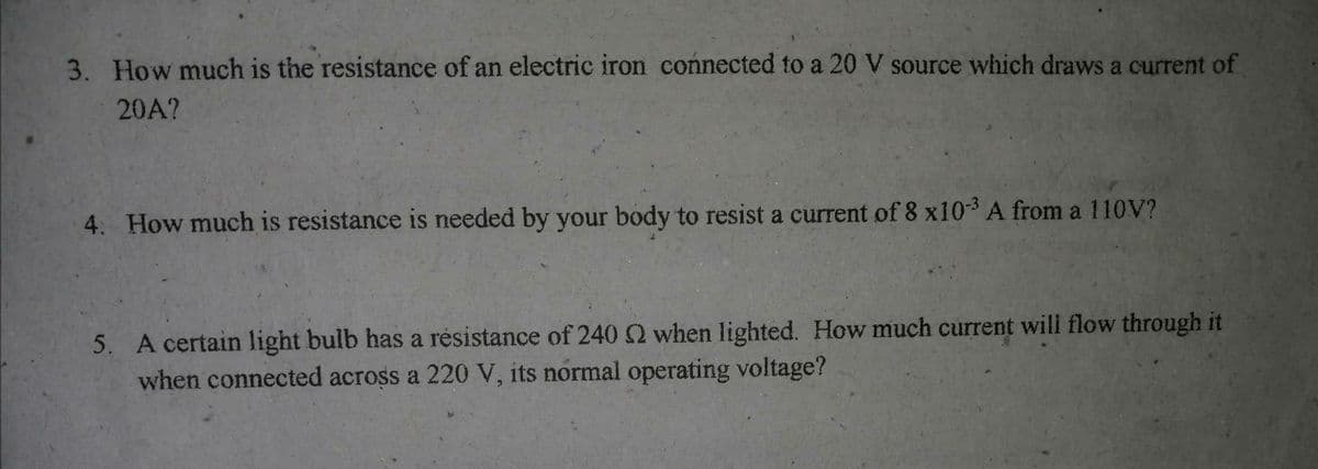 3. How much is the resistance of an electric iron connected to a 20 V source which draws a current of
20A?
4. How much is resistance is needed by your body to resist a current of 8 x103 A from a 110V?
5. A certain light bulb has a résistance of 240 2 when lighted. How much current wili flow through it
when connected across a 220 V, its normal operating voltage?
