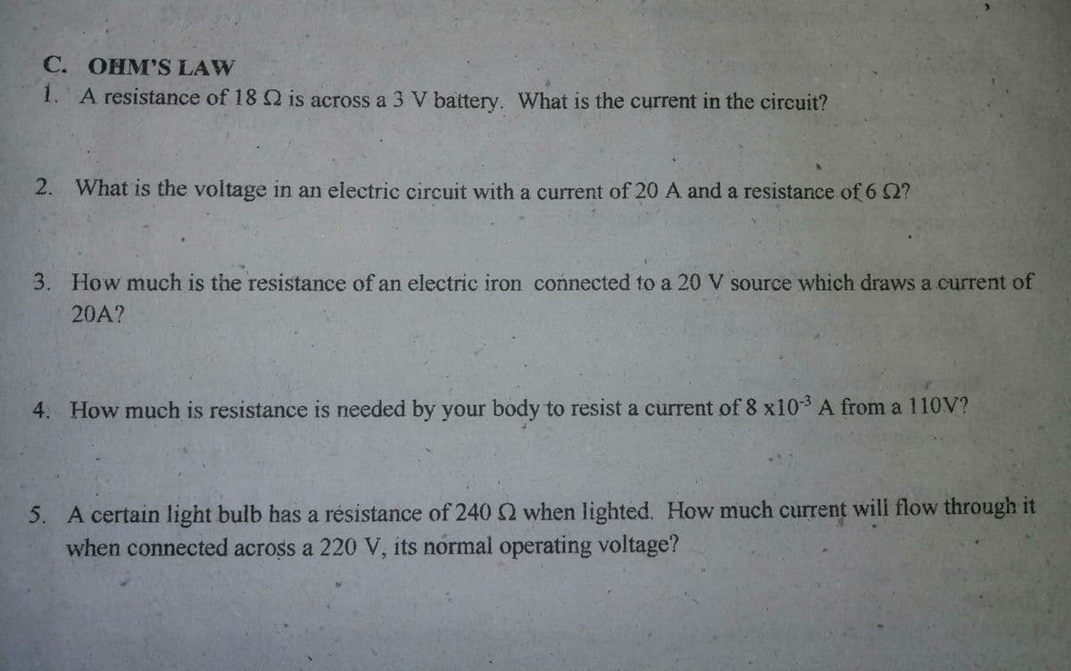 C. OHM'S LAW
1. A resistance of 18 Q is across a 3 V battery. What is the current in the circuit?
2. What is the voltage in an electric circuit with a current of 20 A and a resistance of 6 2?
3. How much is the resistance of an electric iron connected to a 20 V source which draws a current of
20A?
4. How much is resistance is needed by your body to resist a current of 8 x103 A from a 110V?
5. A certain light bulb has a résistance of 240 2 when lighted. How much current will flow through it
when connected across a 220 V, its normal operating voltage?
