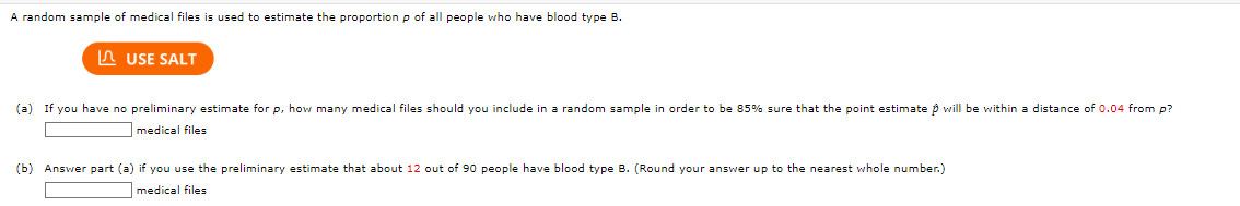 A random sample of medical files is used to estimate the proportion p of all people who have blood type B.
USE SALT
(a) If you have no preliminary estimate for p, how many medical files should you include in a random sample in order to be 85% sure that the point estimate will be within a distance of 0.04 from p?
medical files
(b) Answer part (a) if you use the preliminary estimate that about 12 out of 90 people have blood type B. (Round your answer up to the nearest whole number.)
medical files