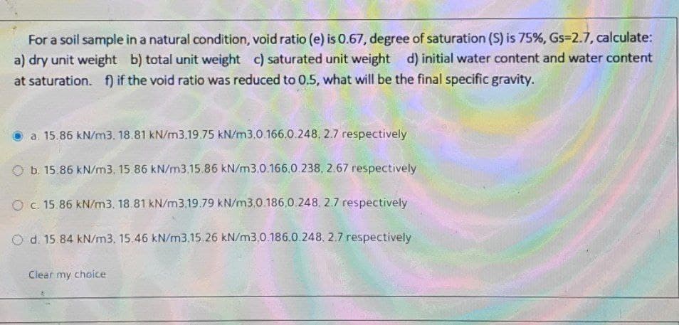 For a soil sample in a natural oondition, void ratio (e) is 0.67, degree of saturation (S) is 75%, Gs=2.7, calculate:
a) dry unit weight b) total unit weight c) saturated unit weight d) initial water content and water content
at saturation. f) if the void ratio was reduced to 0.5, what will be the final specific gravity.
a. 15.86 kN/m3. 18.81 kN/m3.19.75 kN/m3.0.166,0.248. 2.7 respectively
O b. 15.86 kN/m3, 15.86 kN/m3.15.86 kN/m3.0.166,0.238, 2.67 respectively
O c. 15.86 kN/m3. 18.81 kN/m3.19.79 kN/m3.0.186.0.248, 2.7 respectively
O d. 15.84 kN/m3. 15.46 kN/m3.15.26 kN/m3.0.186.0.248. 2.7 respectively
Clear my choice
