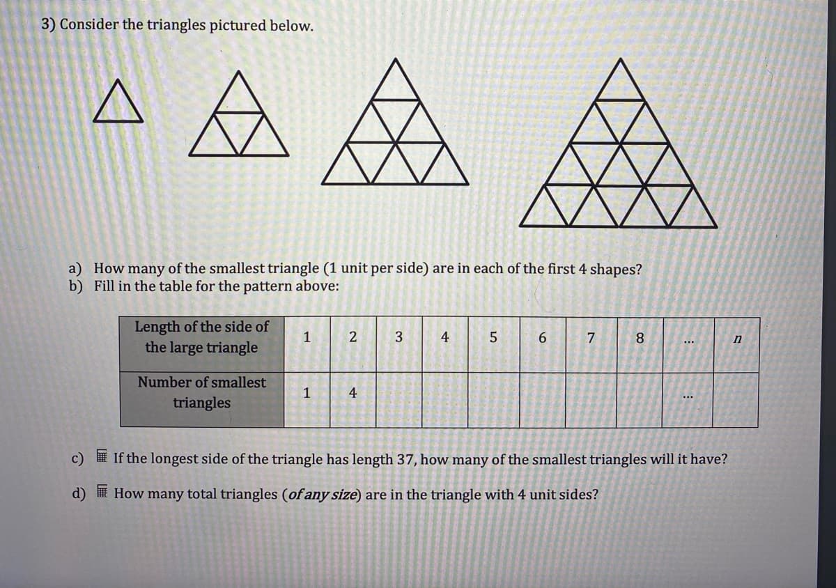 3) Consider the triangles pictured below.
A
a) How many of the smallest triangle (1 unit per side) are in each of the first 4 shapes?
b) Fill in the table for the pattern above:
c)
d)
Length of the side of
the large triangle
Number of smallest
triangles
1
1
2
4
3
4
5
6
7
8
...
...
If the longest side of the triangle has length 37, how many of the smallest triangles will it have?
How many total triangles (of any size) are in the triangle with 4 unit sides?
n