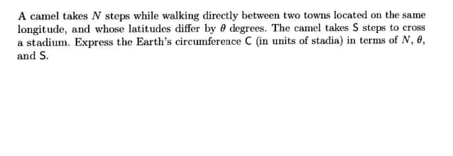 A camel takes N steps while walking directly between two towns located on the same
longitude, and whose latitudes differ by 0 degrees. The camel takes S steps to cross
a stadium. Express the Earth's circumference C (in units of stadia) in terms of N, 0,
and S.
