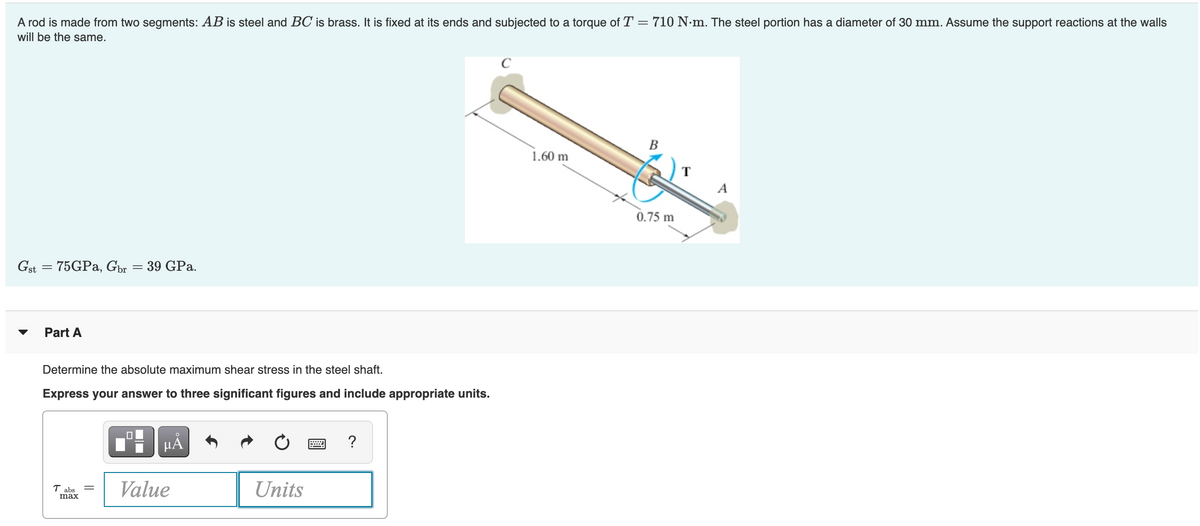 A rod is made from two segments: AB is steel and BC is brass. It is fixed at its ends and subjected to a torque of T = 710 N•m. The steel portion has a diameter of 30 mm. Assume the support reactions at the walls
will be the same.
B
1.60 m
A
0.75 m
Gst = 75GPA, Gor = 39 GPa.
Part A
Determine the absolute maximum shear stress in the steel shaft.
Express your answer to three significant figures and include appropriate units.
HẢ
?
T abs
max
Value
Units
