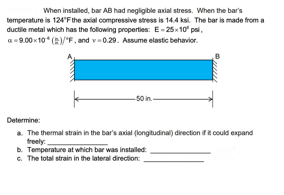 When installed, bar AB had negligible axial stress. When the bar's
temperature is 124°F the axial compressive stress is 14.4 ksi. The bar is made from a
ductile metal which has the following properties: E=25x10° psi,
a = 9.00x10 6 (h)/°F, and v = 0.29. Assume elastic behavior.
( in.
in.
В
50 in.-
Determine:
a. The thermal strain in the bar's axial (longitudinal) direction if it could expand
freely:
b. Temperature at which bar was installed:
c. The total strain in the lateral direction:
