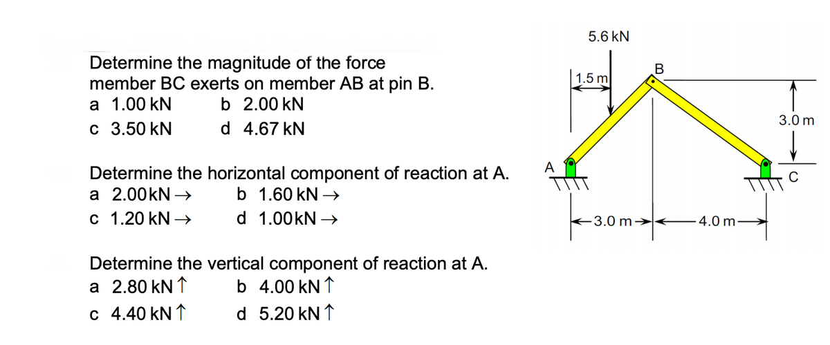 5.6 kN
Determine the magnitude of the force
member BC exerts on member AB at pin B.
а 1.00 kN
с 3.50 kN
1.5 m
b 2.00 kN
3.0 m
d 4.67 kN
A
Determine the horizontal component of reaction at A.
а 2.00KN -
c 1.20 kN
b 1.60 kN →
d 1.00kN →
3.0 m→
4.0 m-
Determine the vertical component of reaction at A.
a 2.80 kN ↑
b 4.00 kN ↑
c 4.40 kN ↑
d 5.20 kN ↑
