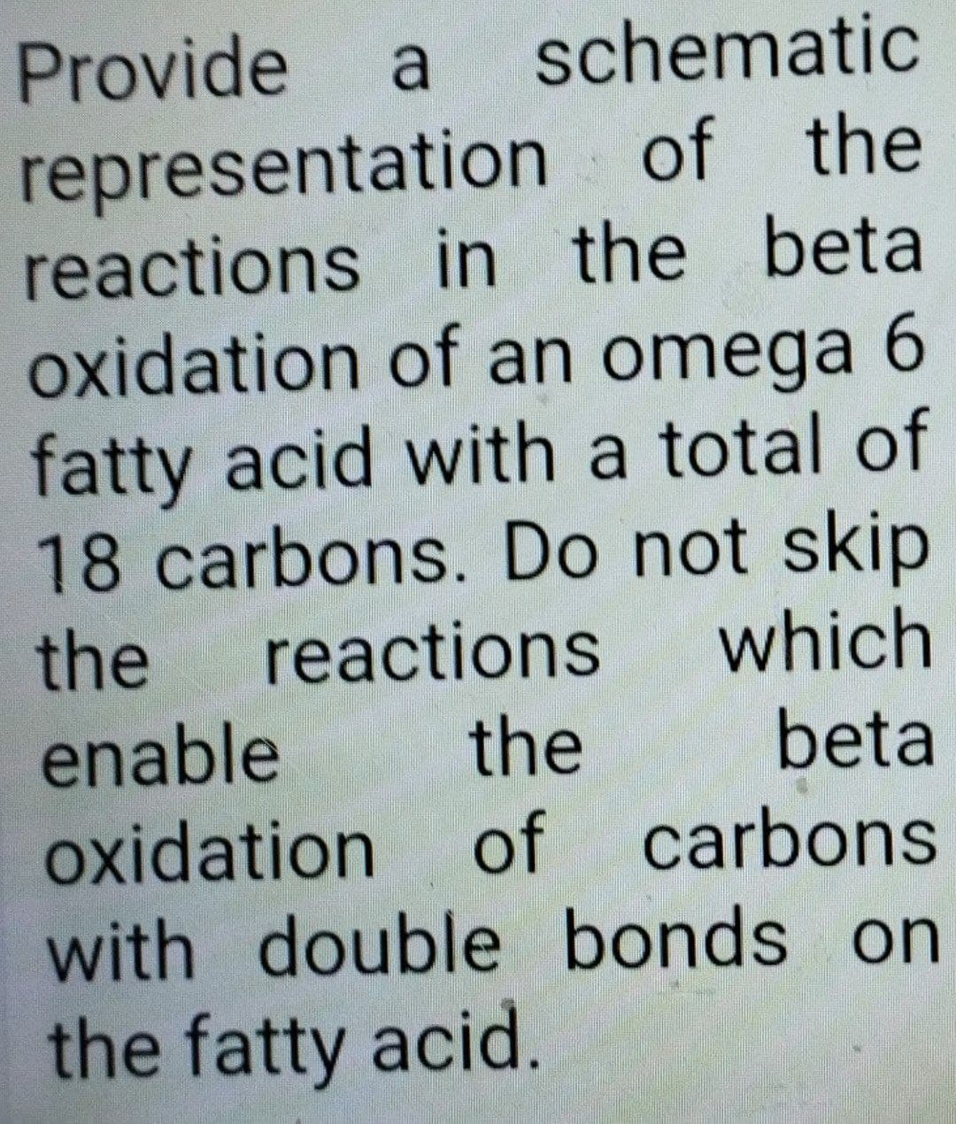 Provide a schematic
representation of the
reactions in the beta
oxidation of an omega 6
fatty acid with a total of
18 carbons. Do not skip
the reactions which
enable
oxidation
the
beta
of
carbons
with double bonds on
the fatty acid.