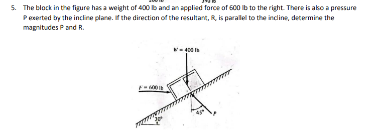 5. The block in the figure has a weight of 400 lb and an applied force of 600 lb to the right. There is also a pressure
P exerted by the incline plane. If the direction of the resultant, R, is parallel to the incline, determine the
magnitudes P and R.
F= 600 lb
W = 400 lb