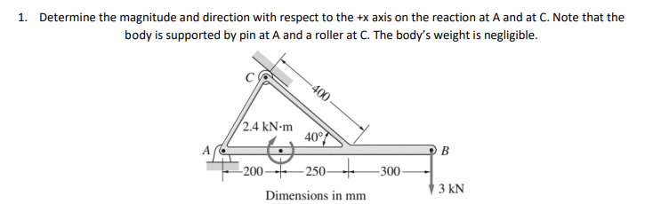 1. Determine the magnitude and direction with respect to the +x axis on the reaction at A and at C. Note that the
body is supported by pin at A and a roller at C. The body's weight is negligible.
A
2.4 kN-m
400
40°
200 250-
Dimensions in mm
-300-
B
3 kN