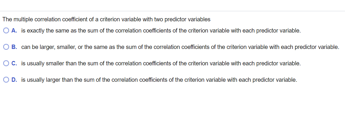 The multiple correlation coefficient of a criterion variable with two predictor variables
O A. is exactly the same as the sum of the correlation coefficients of the criterion variable with each predictor variable.
O B. can be larger, smaller, or the same as the sum of the correlation coefficients of the criterion variable with each predictor variable.
O C. is usually smaller than the sum of the correlation coefficients of the criterion variable with each predictor variable.
O D. is usually larger than the sum of the correlation coefficients of the criterion variable with each predictor variable.
