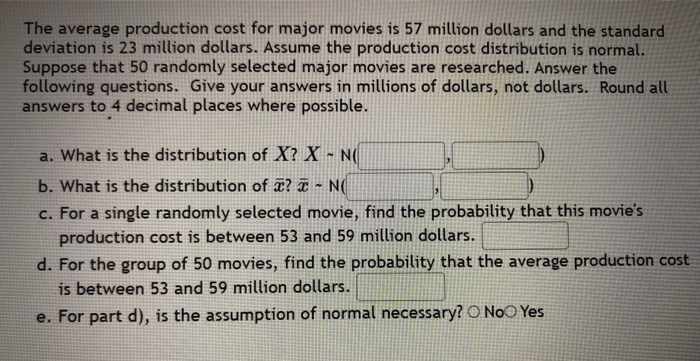 The average production cost for major movies is 57 million dollars and the standard
deviation is 23 million dollars. Assume the production cost distribution is normal.
Suppose that 50 randomly selected major movies are researched. Answer the
following questions. Give your answers in millions of dollars, not dollars. Round all
answers to 4 decimal places where possible.
a. What is the distribution of X? X ~ N(
b. What is the distribution of ? ¤ - N(
c. For a single randomly selected movie, find the probability that this movie's
production cost is between 53 and 59 million dollars.
d. For the group of 50 movies, find the probability that the average production cost
is between 53 and 59 million dollars.
For part d), is the assumption of normal necessary? O NoO Yes
e.

