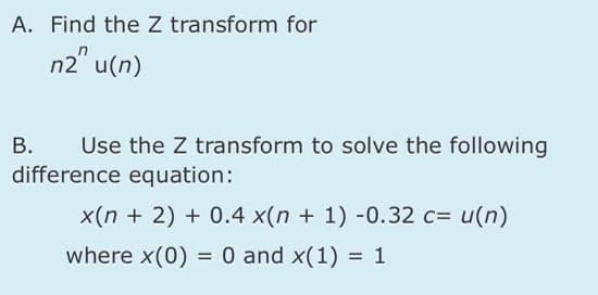 A. Find the Z transform for
n2" u(n)
В.
difference equation:
Use the Z transform to solve the following
x(n + 2) + 0.4 x(n + 1) -0.32 c= u(n)
where x(0) =0 and x(1) = 1
