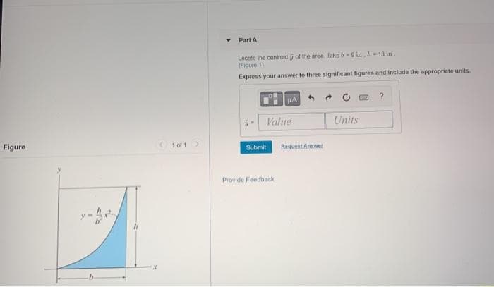 Part A
Locate the centroid y of the area Take b-9 in h 13 in.
(Figure 1)
Express your answer to three significant figures and include the appropriate units.
- Value
Units
Figure
1 of 1
Submit
Request Answet
Provide Feedback
