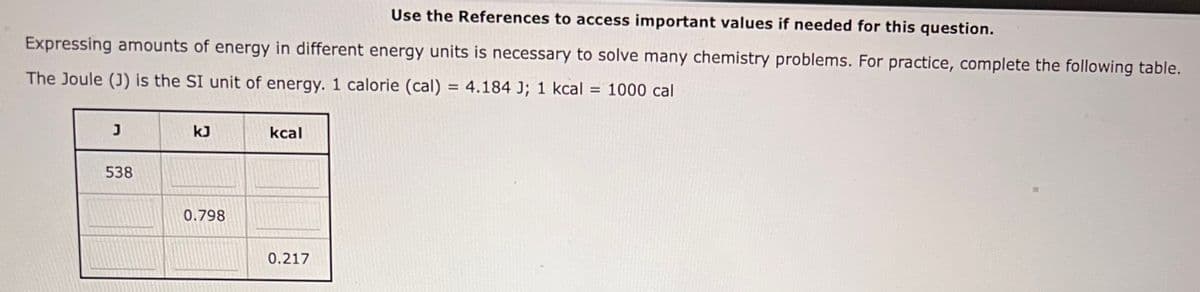 Use the References to access important values if needed for this question.
Expressing amounts of energy in different energy units is necessary to solve many chemistry problems. For practice, complete the following table.
The Joule (J) is the SI unit of energy. 1 calorie (cal) = 4.184 J; 1 kcal = 1000 cal
J
538
kJ
0.798
kcal
0.217