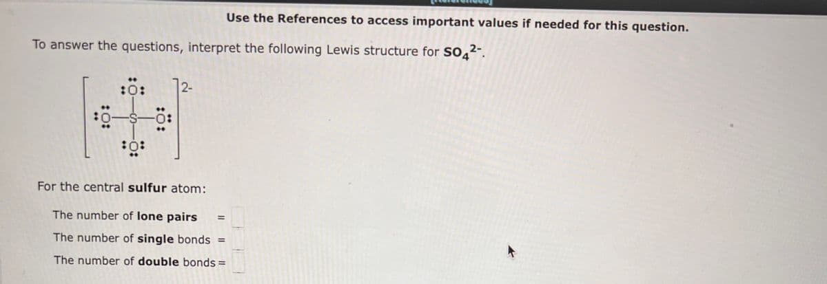 To answer the questions, interpret the following Lewis structure for SO4²-.
10:
:0:
:0:
:0:
12-
For the central sulfur atom:
The number of lone pairs
The number of single bonds =
The number of double bonds =
Use the References to access important values if needed for this question.
||