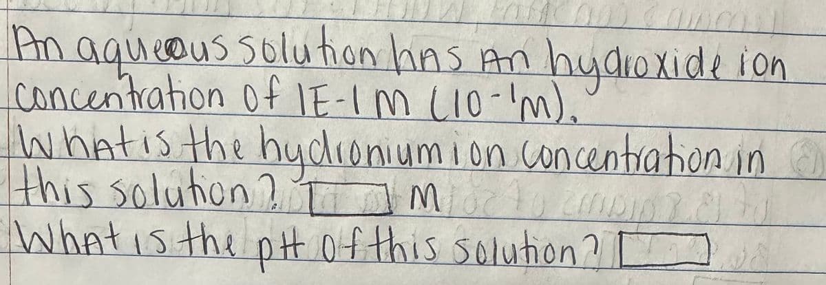 An aqueous solution has An hydroxide ion
Concentration of IE-IM (10-'m)..
What is the hydroniumion concentration in
this solution? I IM
MOC
mipi
What is the pH of this solution?