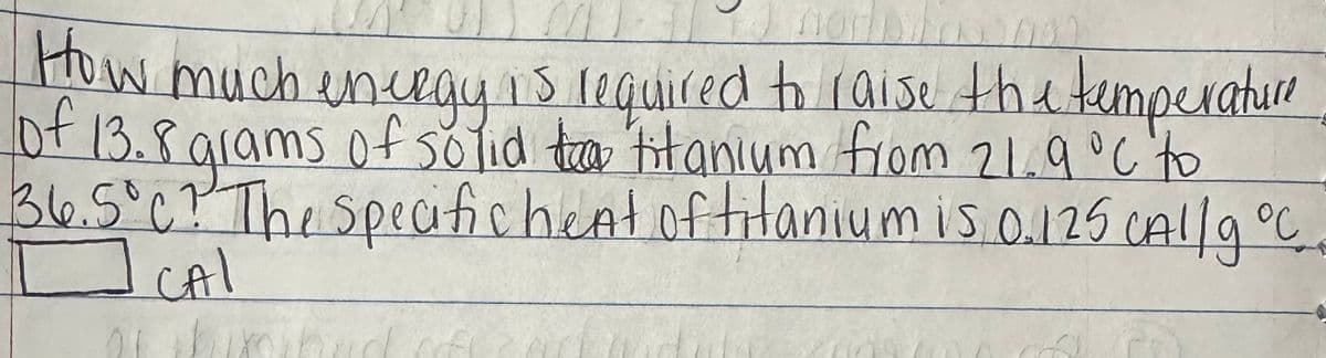 M
nor
How much energy is required to raise the temperature
of 13.8 grams of solid tea titanium from 21.9 °C to
36.5°C? The specifichent of titanium is 0.125 CAl/g °C
CAI