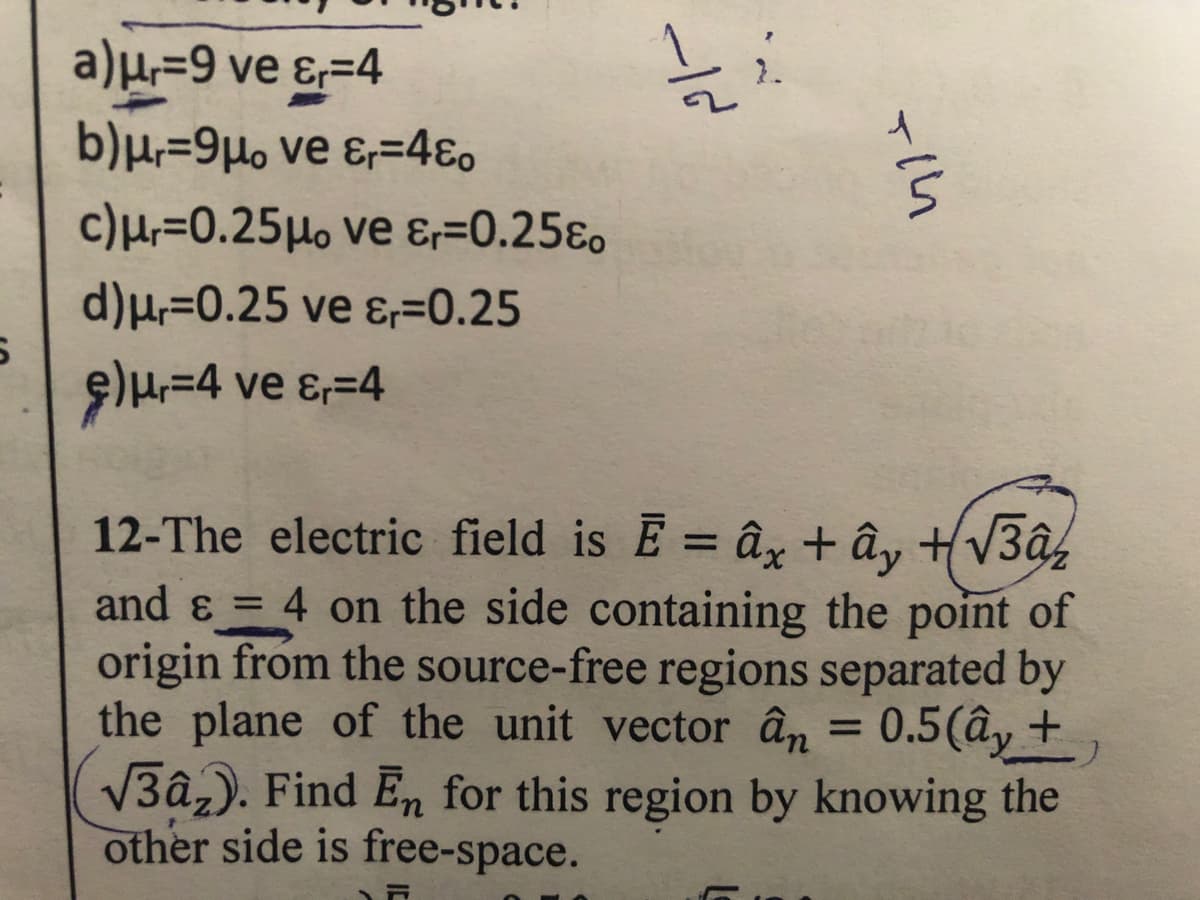 a)µ,=9 ve ɛ=4
b)µ,=9µo ve ɛ;=4€o
c)Hr=0.25Ho ve &=0.25ɛo
d)µ=0.25 ve ɛ=0.25
9)H=4 ve ɛ,=4
12-The electric field is E = ây + ây +V3â,
and & = 4 on the side containing the point of
origin from the source-free regions separated by
the plane of the unit vector ân = 0.5(ây +,
V3â,). Find En for this region by knowing the
other side is free-space.
%3D
/-
