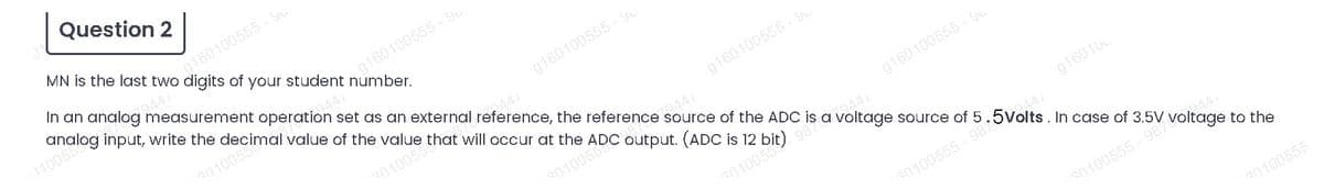 Scimal value of the value that will occur at the ADC output. (ADC is 12
Question 2
MN is the last two
g160100555 - yu
digits of
In an analog measurement operation set as an external reference, the reference source of the ADC is a voltage source of 5
analog input, write the
g160100555-Gu
Aumber
your student
010055
g160100555 - Yu
9441
20100
g160100555- Y
44
s0100538
g160100555 - Y
944
201005
g160100
2447
.5Volts. In case of 3.5V voltage to the
30100555 -98
9447
30100555 - 987
30100555
