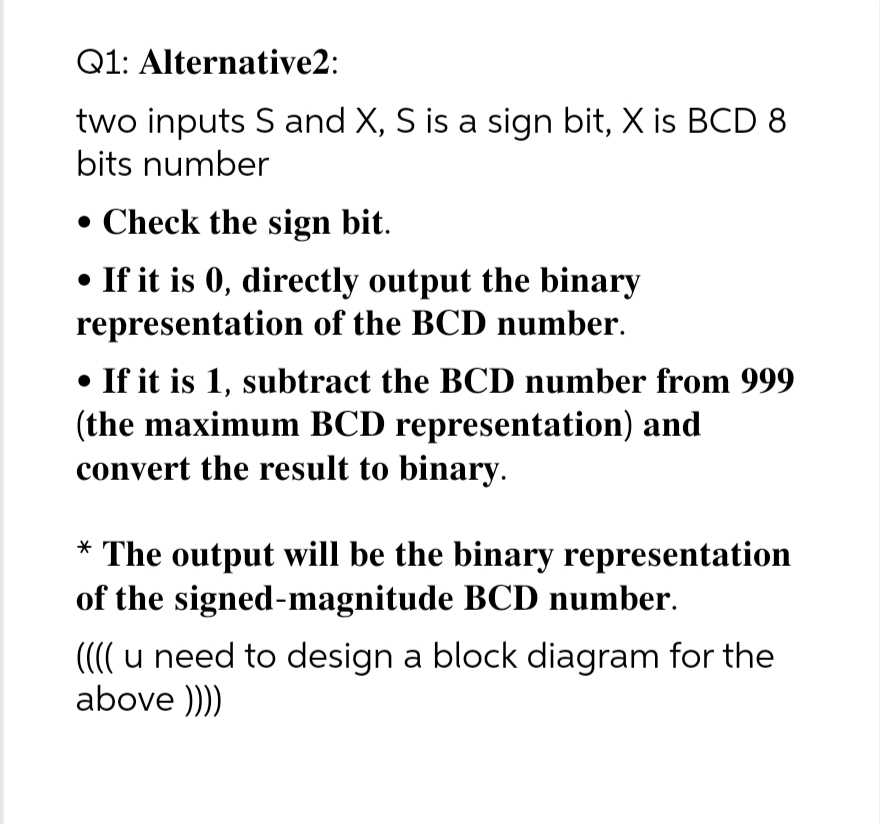 Q1: Alternative2:
two inputs S and X, S is a sign bit, X is BCD 8
bits number
• Check the sign bit.
• If it is 0, directly output the binary
representation of the BCD number.
• If it is 1, subtract the BCD number from 999
(the maximum BCD representation) and
convert the result to binary.
* The output will be the binary representation
of the signed-magnitude BCD number.
(((( u need to design a block diagram for the
above ))))