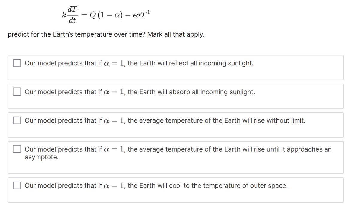 dT
dt
k-
-
= Q(1-a) — cơTA
predict for the Earth's temperature over time? Mark all that apply.
Our model predicts that if a = 1, the Earth will reflect all incoming sunlight.
Our model predicts that if a = 1, the Earth will absorb all incoming sunlight.
Our model predicts that if a = 1, the average temperature of the Earth will rise without limit.
Our model predicts that if a = 1, the average temperature of the Earth will rise until it approaches an
asymptote.
Our model predicts that if a =
1, the Earth will cool to the temperature of outer space.