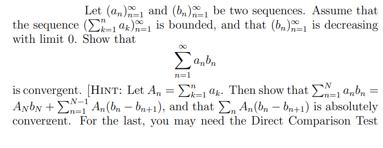 Let (an) and (bn)1 be two sequences. Assume that
the sequence (1 ak)=1 is bounded, and that (bn)_₁ is decreasing
n=
with limit 0. Show that
Σanbn
n=1
n
N
is convergent. [HINT: Let An = Σ²_1 ªk. Then show that _1 anbn:
=
k=1
N-1
n=1
ANON +1 An (bn — bn+1), and that Σn An(bn − bn+1) is absolutely
convergent. For the last, you may need the Direct Comparison Test