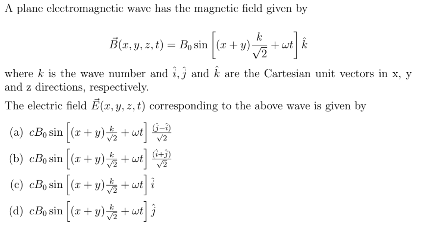 A plane electromagnetic wave has the magnetic field given by
k
B(x, y, z, t) = B, sin [(x + y) √2 + wt] k
where k is the wave number and 1,3 and k are the Cartesian unit vectors in x, y
and z directions, respectively.
The electric field E(x, y, z, t) corresponding to the above wave is given by
(a) cBo sin [(x + y)
+ wt] (-2)
(b) cBo sin [(x + y)
+ wt] (i+1)
î i
(c) cBo sin
[(x+y)+wt
(d) cBo sin [(x + y)2 + wt] 3
