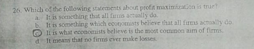 26. Which of the following statements about profit maximization is true?
a. It is something that all firms actually do.
b. It is something which economists believe that all firms actually do.
C It is what economists believe is the most common aim of firms.
d. It means that no firms ever make losses.

