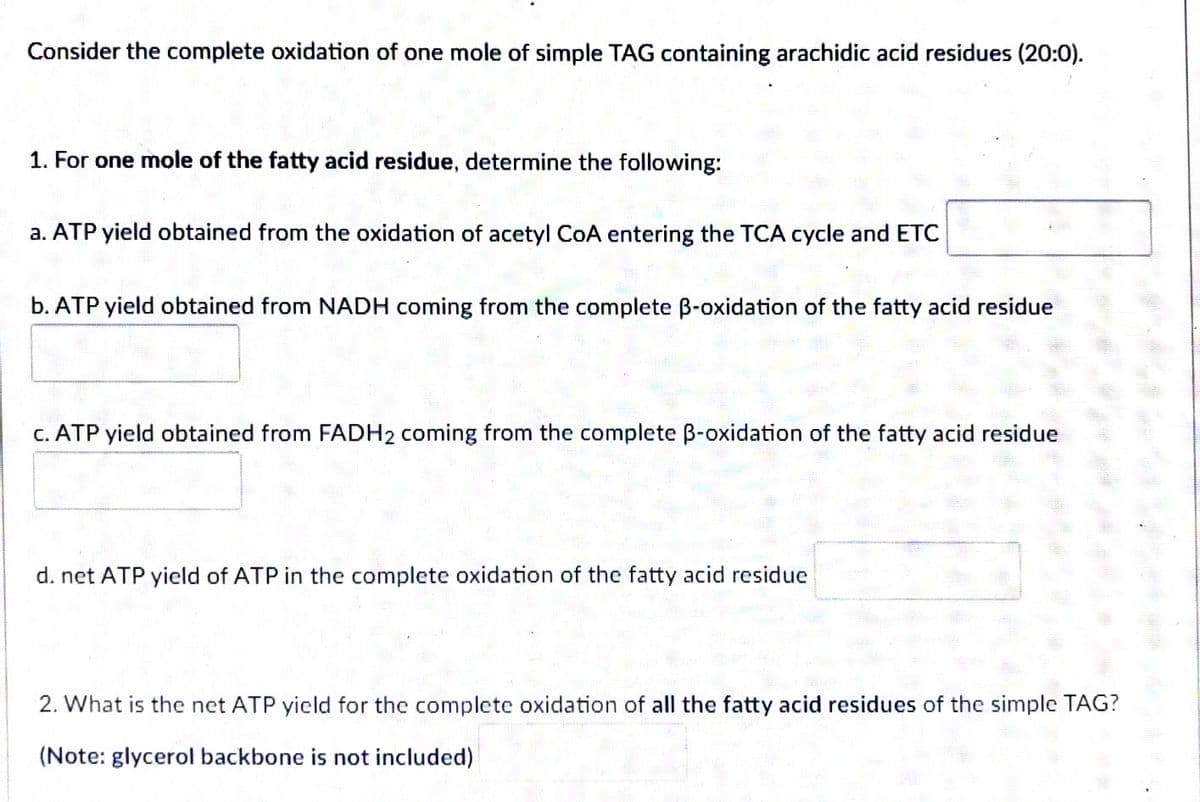 Consider the complete oxidation of one mole of simple TAG containing arachidic acid residues (20:0).
1. For one mole of the fatty acid residue, determine the following:
a. ATP yield obtained from the oxidation of acetyl CoA entering the TCA cycle and ETC
b. ATP yield obtained from NADH coming from the complete ß-oxidation of the fatty acid residue
c. ATP yield obtained from FADH₂ coming from the complete B-oxidation of the fatty acid residue
d. net ATP yield of ATP in the complete oxidation of the fatty acid residue
2. What is the net ATP yield for the complete oxidation of all the fatty acid residues of the simple TAG?
(Note: glycerol backbone is not included)